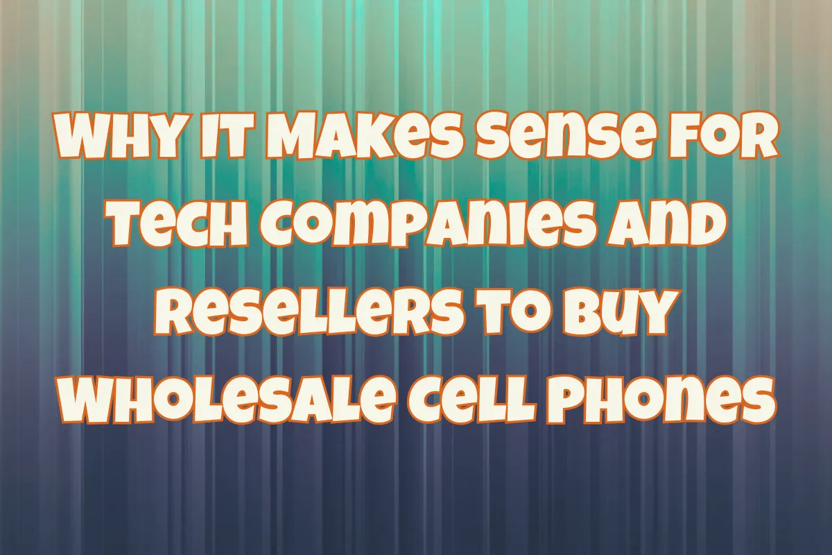 Why It Makes Sense for Tech Companies and Resellers to Buy Wholesale Cell Phones